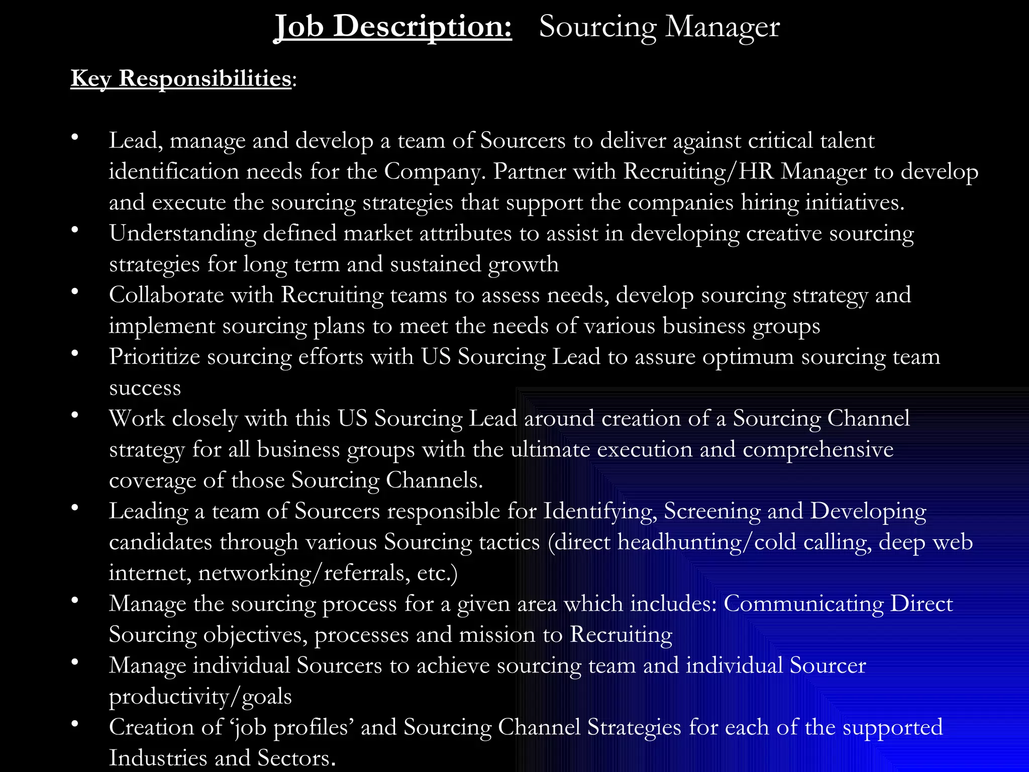 Job Description:     Sourcing Manager Key Responsibilities :  Lead, manage and develop a team of Sourcers to deliver against critical talent identification needs for the Company. Partner with Recruiting/HR Manager to develop and execute the sourcing strategies that support the companies hiring initiatives.  Understanding defined market attributes to assist in developing creative sourcing strategies for long term and sustained growth  Collaborate with Recruiting teams to assess needs, develop sourcing strategy and implement sourcing plans to meet the needs of various business groups Prioritize sourcing efforts with US Sourcing Lead to assure optimum sourcing team success Work closely with this US Sourcing Lead around creation of a Sourcing Channel strategy for all business groups with the ultimate execution and comprehensive coverage of those Sourcing Channels. Leading a team of Sourcers responsible for Identifying, Screening and Developing candidates through various Sourcing tactics (direct headhunting/cold calling, deep web internet, networking/referrals, etc.) Manage the sourcing process for a given area which includes: Communicating Direct Sourcing objectives, processes and mission to Recruiting Manage individual Sourcers to achieve sourcing team and individual Sourcer productivity/goals Creation of ‘job profiles’ and Sourcing Channel Strategies for each of the supported Industries and Sectors . 