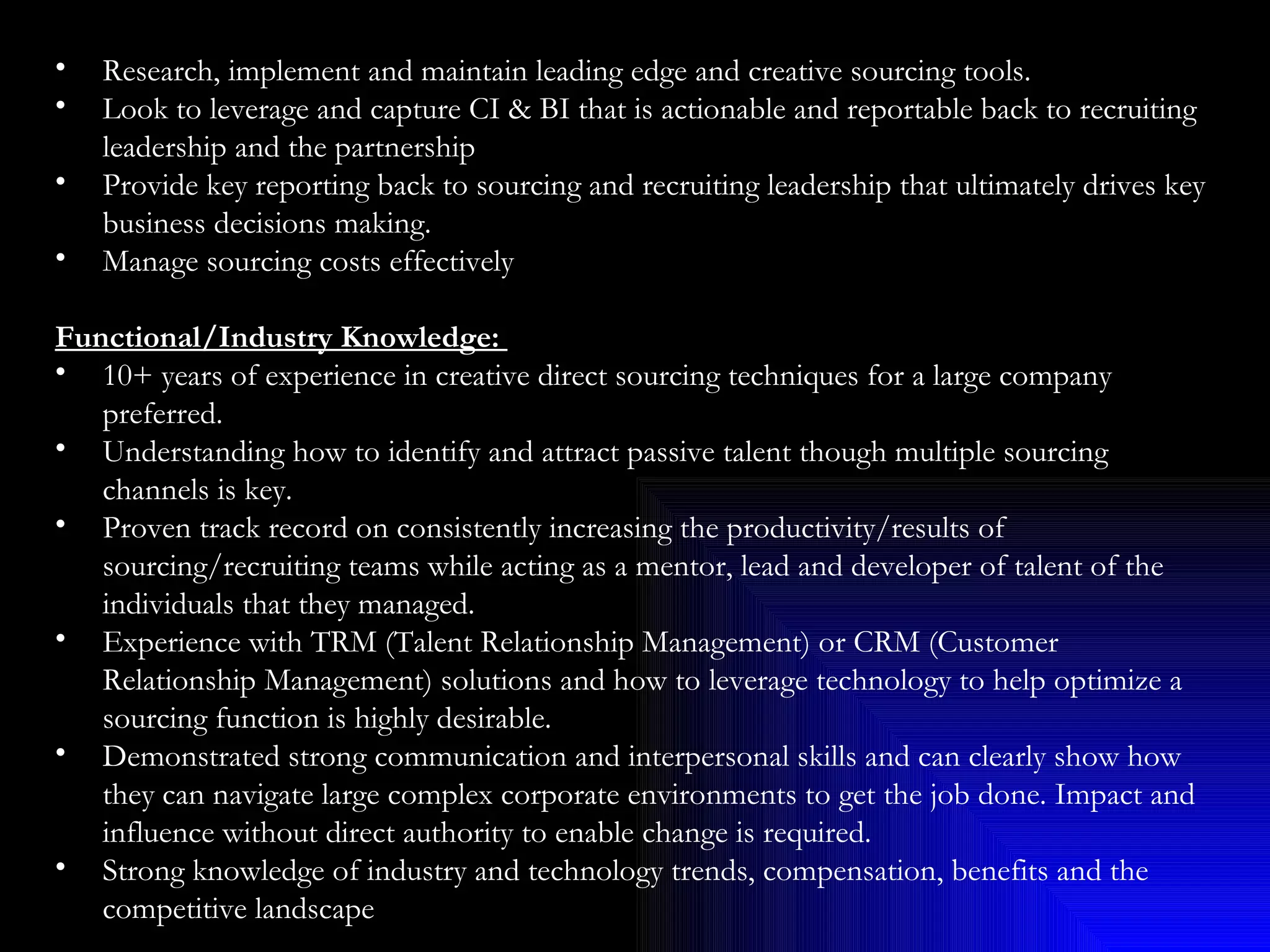 Research, implement and maintain leading edge and creative sourcing tools. Look to leverage and capture CI & BI that is actionable and reportable back to recruiting leadership and the partnership Provide key reporting back to sourcing and recruiting leadership that ultimately drives key business decisions making. Manage sourcing costs effectively Functional/Industry Knowledge:  10+ years of experience in creative direct sourcing techniques for a large company preferred. Understanding how to identify and attract passive talent though multiple sourcing channels is key. Proven track record on consistently increasing the productivity/results of sourcing/recruiting teams while acting as a mentor, lead and developer of talent of the individuals that they managed. Experience with TRM (Talent Relationship Management) or CRM (Customer Relationship Management) solutions and how to leverage technology to help optimize a sourcing function is highly desirable. Demonstrated strong communication and interpersonal skills and can clearly show how they can navigate large complex corporate environments to get the job done. Impact and influence without direct authority to enable change is required. Strong knowledge of industry and technology trends, compensation, benefits and the competitive landscape 