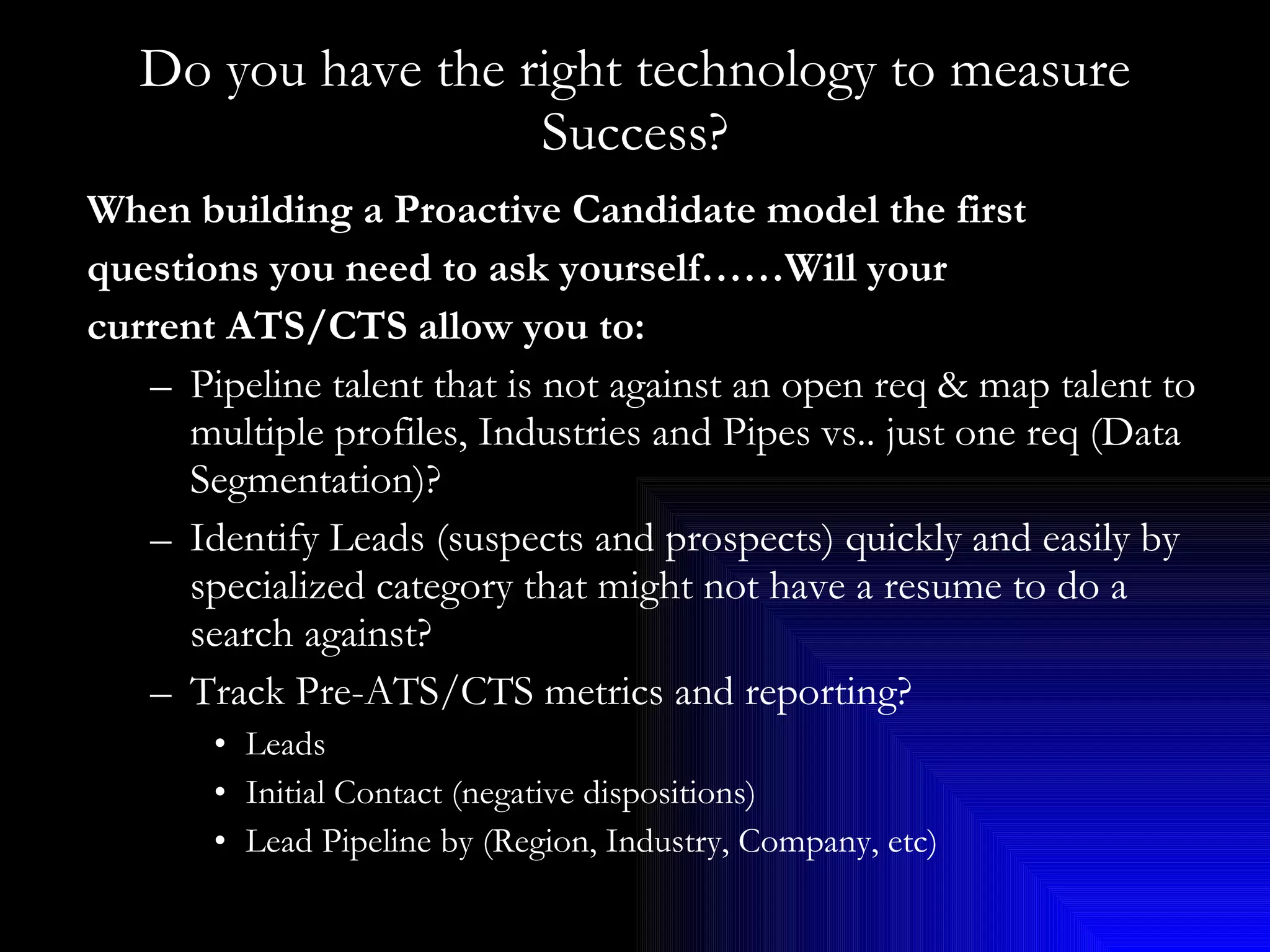 Do you have the right technology to measure Success? When building a Proactive Candidate model the first  questions you need to ask yourself……Will your  current ATS/CTS allow you to: Pipeline talent that is not against an open req & map talent to multiple profiles, Industries and Pipes vs.. just one req (Data Segmentation)? Identify Leads (suspects and prospects) quickly and easily by specialized category that might not have a resume to do a search against? Track Pre-ATS/CTS metrics and reporting? Leads  Initial Contact (negative dispositions) Lead Pipeline by (Region, Industry, Company, etc) 