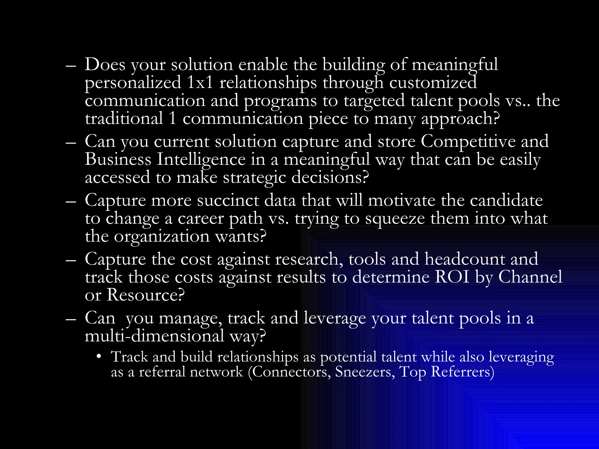Does your solution enable the building of meaningful personalized 1x1 relationships through customized communication and programs to targeted talent pools vs.. the traditional 1 communication piece to many approach? Can you current solution capture and store Competitive and Business Intelligence in a meaningful way that can be easily accessed to make strategic decisions? Capture more succinct data that will motivate the candidate to change a career path vs. trying to squeeze them into what the organization wants? Capture the cost against research, tools and headcount and track those costs against results to determine ROI by Channel or Resource? Can  you manage, track and leverage your talent pools in a multi-dimensional way? Track and build relationships as potential talent while also leveraging as a referral network (Connectors, Sneezers, Top Referrers) 
