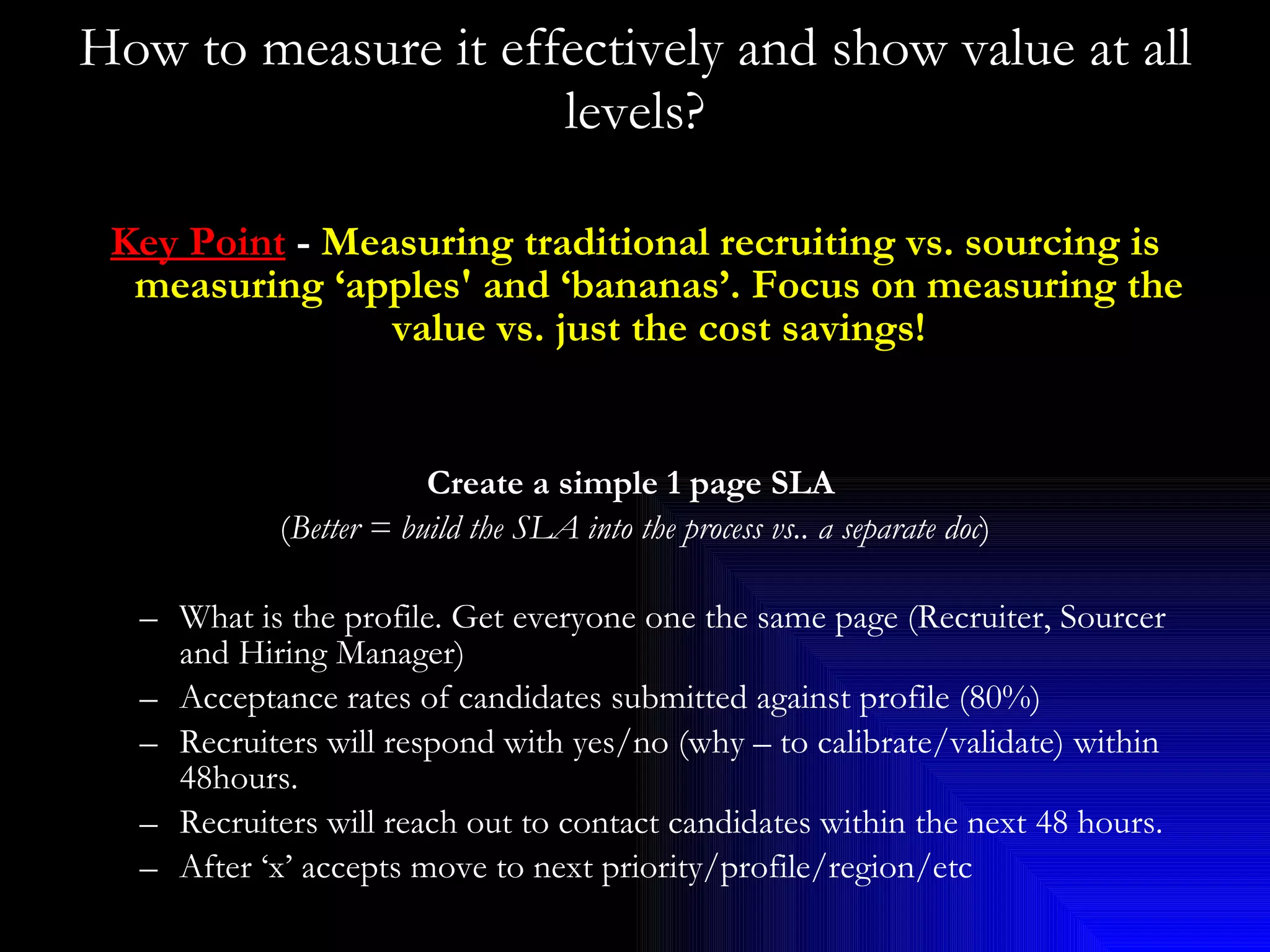 How to measure it effectively and show value at all levels? Key Point  -  Measuring traditional recruiting vs. sourcing is measuring ‘apples' and ‘bananas’. Focus on measuring the value vs. just the cost savings! Create a simple 1 page SLA   ( Better = build the SLA into the process vs.. a separate doc ) What is the profile. Get everyone one the same page (Recruiter, Sourcer and Hiring Manager) Acceptance rates of candidates submitted against profile (80%) Recruiters will respond with yes/no (why – to calibrate/validate) within 48hours. Recruiters will reach out to contact candidates within the next 48 hours. After ‘x’ accepts move to next priority/profile/region/etc 