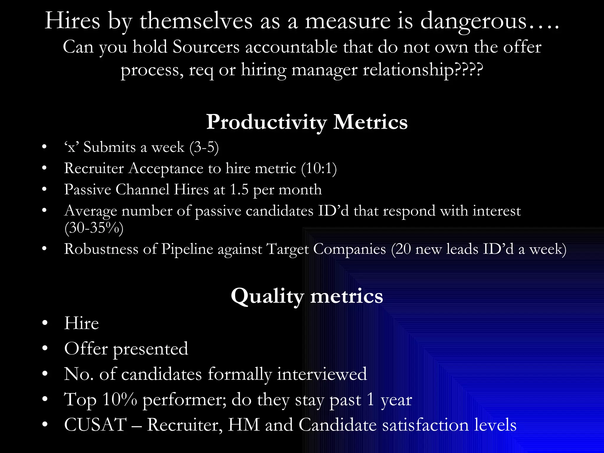 Hires by themselves as a measure is dangerous…. Can you hold Sourcers accountable that do not own the offer process, req or hiring manager relationship???? Productivity Metrics ‘ x’ Submits a week (3-5) Recruiter Acceptance to hire metric (10:1) Passive Channel Hires at 1.5 per month Average number of passive candidates ID’d that respond with interest (30-35%) Robustness of Pipeline against Target Companies (20 new leads ID’d a week) Quality metrics Hire  Offer presented No. of candidates formally interviewed Top 10% performer; do they stay past 1 year CUSAT – Recruiter, HM and Candidate satisfaction levels 