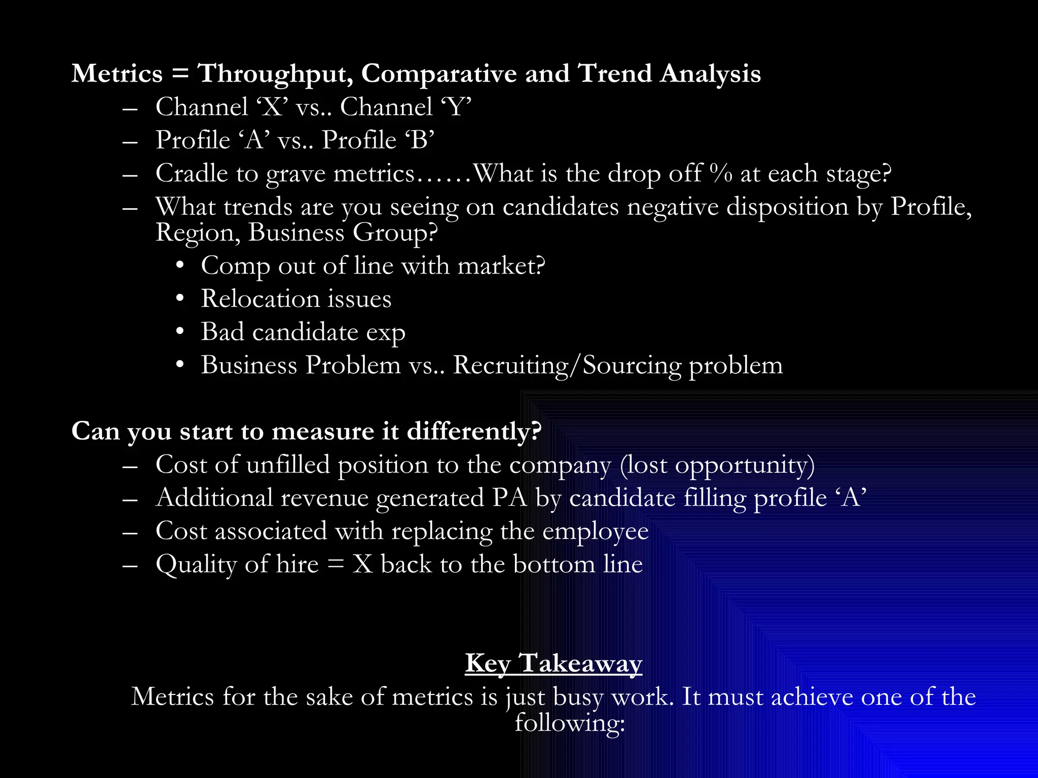 Metrics = Throughput, Comparative and Trend Analysis Channel ‘X’ vs.. Channel ‘Y’ Profile ‘A’ vs.. Profile ‘B’ Cradle to grave metrics……What is the drop off % at each stage? What trends are you seeing on candidates negative disposition by Profile, Region, Business Group? Comp out of line with market? Relocation issues Bad candidate exp Business Problem vs.. Recruiting/Sourcing problem Can you start to measure it differently? Cost of unfilled position to the company (lost opportunity) Additional revenue generated PA by candidate filling profile ‘A’  Cost associated with replacing the employee  Quality of hire = X back to the bottom line Key Takeaway Metrics for the sake of metrics is just busy work. It must achieve one of the following: Sell the storey to a leader Help make a case for change/improvements Set better expectations on what is the issue or what is possible/not possible Most importantly, it must provide a tangible actionable direction to take vs.. just more pretty data 