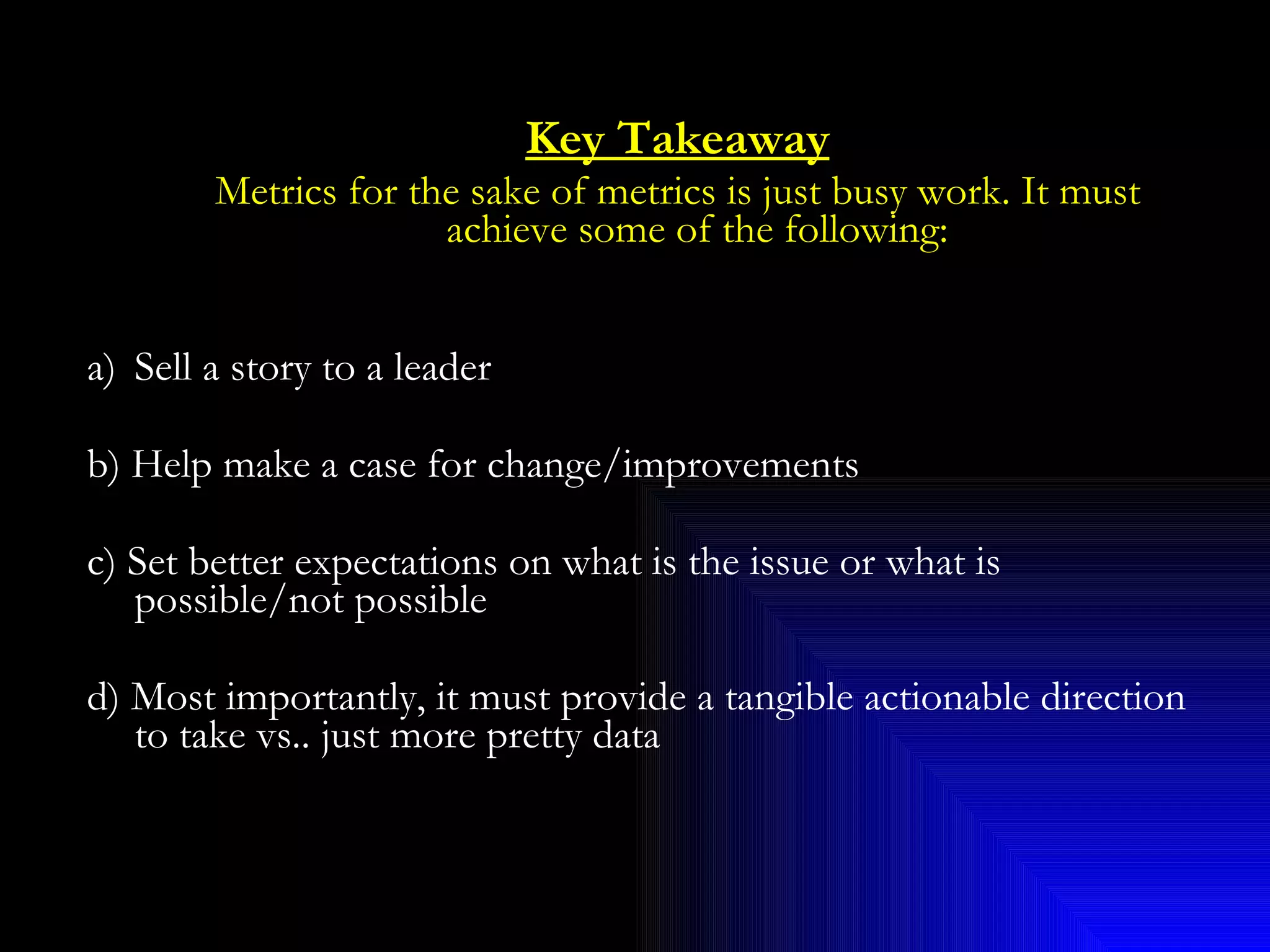 Key Takeaway Metrics for the sake of metrics is just busy work. It must achieve some of the following: Sell a story to a leader b) Help make a case for change/improvements c) Set better expectations on what is the issue or what is possible/not possible d) Most importantly, it must provide a tangible actionable direction to take vs.. just more pretty data 