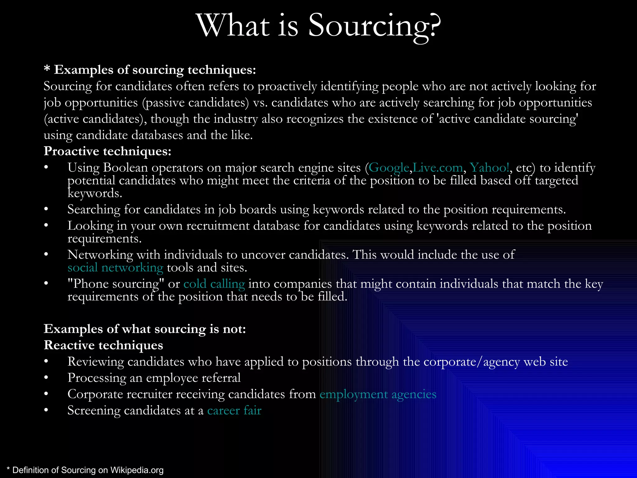What is Sourcing? * Examples of sourcing techniques: Sourcing for candidates often refers to proactively identifying people who are not actively looking for  job opportunities (passive candidates) vs. candidates who are actively searching for job opportunities (active candidates), though the industry also recognizes the existence of 'active candidate sourcing'  using candidate databases and the like. Proactive techniques: Using Boolean operators on major search engine sites ( Google , Live.com ,  Yahoo! , etc) to identify potential candidates who might meet the criteria of the position to be filled based off targeted keywords.  Searching for candidates in job boards using keywords related to the position requirements.  Looking in your own recruitment database for candidates using keywords related to the position requirements.  Networking with individuals to uncover candidates. This would include the use of  social networking  tools and sites.  &quot;Phone sourcing&quot; or  cold calling  into companies that might contain individuals that match the key requirements of the position that needs to be filled.  Examples of what sourcing is not: Reactive techniques Reviewing candidates who have applied to positions through the corporate/agency web site  Processing an employee referral  Corporate recruiter receiving candidates from  employment agencies   Screening candidates at a  career fair   * Definition of Sourcing on Wikipedia.org 