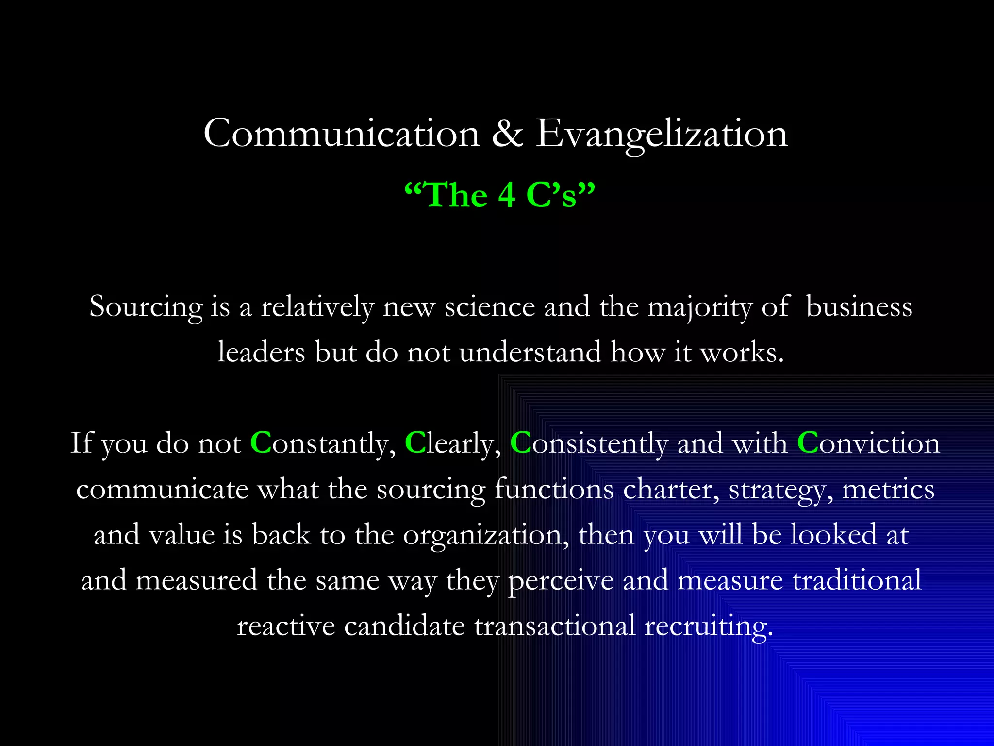 Communication & Evangelization   “ The 4 C’s”   Sourcing is a relatively new science and the majority of  business  leaders but do not understand how it works.  If you do not  C onstantly,  C learly,  C onsistently and with  C onviction  communicate what the sourcing functions charter, strategy, metrics and value is back to the organization, then you will be looked at  and measured the same way they perceive and measure traditional  reactive candidate transactional recruiting. 