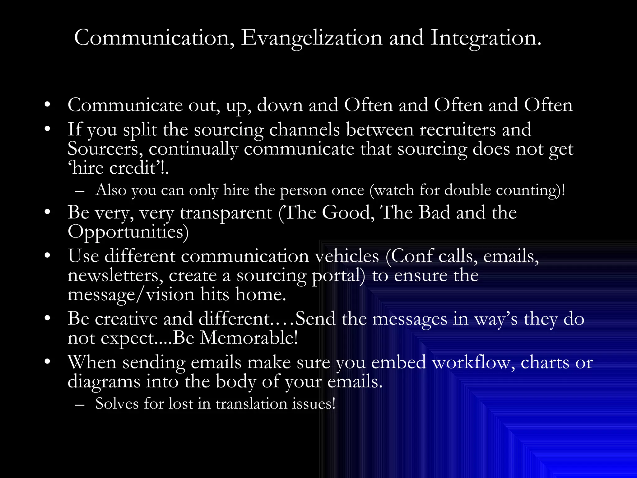 Communication, Evangelization and Integration.   Communicate out, up, down and Often and Often and Often If you split the sourcing channels between recruiters and Sourcers, continually communicate that sourcing does not get ‘hire credit’!. Also you can only hire the person once (watch for double counting)! Be very, very transparent (The Good, The Bad and the Opportunities) Use different communication vehicles (Conf calls, emails, newsletters, create a sourcing portal) to ensure the message/vision hits home. Be creative and different.…Send the messages in way’s they do not expect....Be Memorable! When sending emails make sure you embed workflow, charts or diagrams into the body of your emails.  Solves for lost in translation issues! 