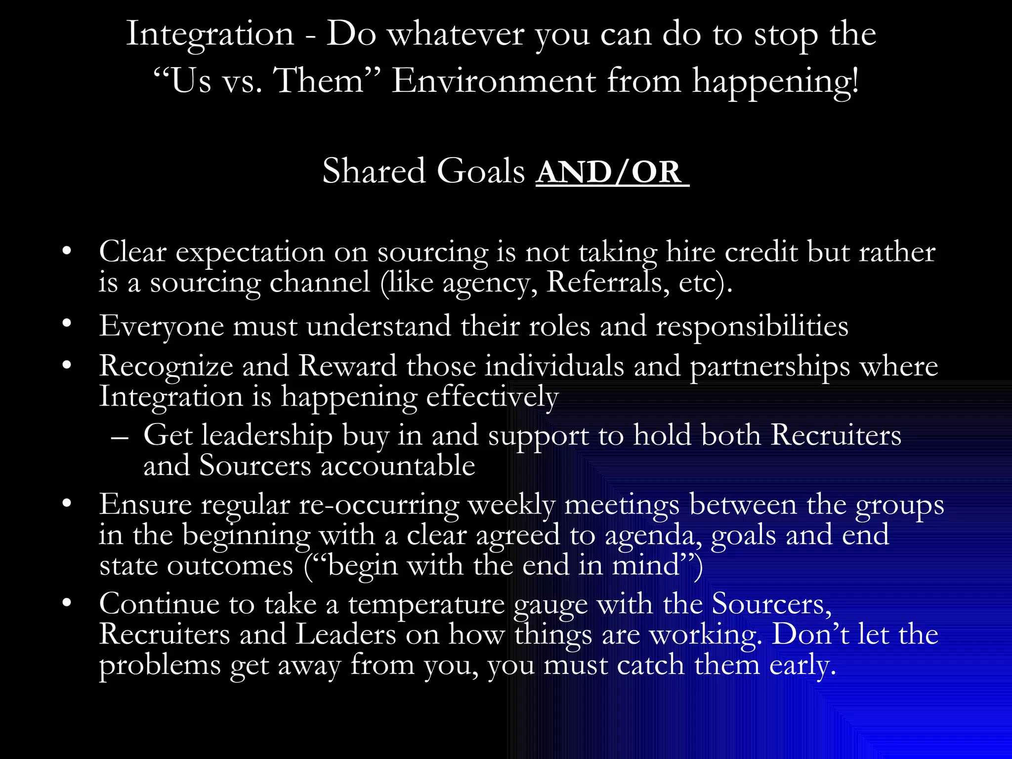 Shared Goals  AND/OR  Clear expectation on sourcing is not taking hire credit but rather is a sourcing channel (like agency, Referrals, etc).  Everyone must understand their roles and responsibilities   Recognize and Reward those individuals and partnerships where Integration is happening effectively Get leadership buy in and support to hold both Recruiters and Sourcers accountable Ensure regular re-occurring weekly meetings between the groups in the beginning with a clear agreed to agenda, goals and end state outcomes (“begin with the end in mind”) Continue to take a temperature gauge with the Sourcers, Recruiters and Leaders on how things are working. Don’t let the problems get away from you, you must catch them early. Integration - Do whatever you can do to stop the  “ Us vs. Them” Environment from happening! 
