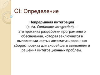 CI: ОпределениеНепрерывная интеграция (англ. ContinuousIntegration) — это практика разработки программного обеспечения, которая заключается в выполнении частых автоматизированных сборок проекта для скорейшего выявления и решения интеграционных проблем. 