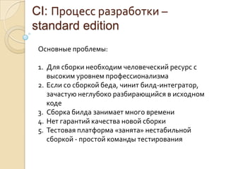 CI: Процесс разработки – standard editionОсновные проблемы:Для сборки необходим человеческий ресурс с высоким уровнем профессионализмаЕсли со сборкой беда, чинит билд-интегратор, зачастую неглубоко разбирающийся в исходном кодеСборка билда занимает много времениНет гарантий качества новой сборкиТестовая платформа «занята» нестабильной сборкой - простой команды тестирования