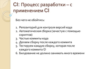 CI: Процесс разработки – с применением CIБез чего не обойтись:Репозиторий для контроля версий кодаАвтоматическая сборка (зачастую с помощью скриптов)Частые коммиты кодаДелаем сборку после каждого коммитаТестируем каждую сборку, которая после каждого коммитаБилдование не должно занимать много времени