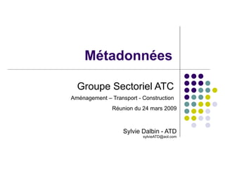 Groupe Sectoriel ATC  Aménagement – Transport - Construction   Réunion du 24 mars 2009 Sylvie Dalbin - ATD [email_address] Métadonnées 