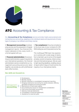 ATC Accounting & Tax Compliance
Our Accounting & Tax Compliance service provides highly personalized and
comprehensive accounting, adapting to the individual needs and requirements of every
type of company in an efficient and timely manner.

•		Management accounting: bookkee-             •		Tax compliance: Ensuring compliance
ping services and the preparation of regular   to the local rules of your company for VAT,
management reports. Your financial infor-      Withholding tax and Corporate Income Tax.
mation delivered on time, every month, in
a	format	agreed	with	you.                        The	multilingual	PBS	team	has	experien-
                                                 ce	in	working	with	a	wide	range	of	clients,	
•		Financial administration: the accoun- from small start-ups to some of the largest
ting	and	administrative	support	required	by	 privately-owned	companies,	listed	compa-
your international operations. Our financial nies and international groups. We are used
administration service compliments our ma- to	tight	reporting	deadlines,	enabling	closure	
nagement	accounting	service	and,	taken	 of	report	within	6	days	of	month	end	for	the	
together,	can	provide	you	with	a	full	financial	 majority	of	our	international	clients.
back	office	function.

Our skills are focused on:


                        •	 Bookkeeping
                        •	 Monthly	closing
                        •	 Monthly	individual	or	consolidated	management	reporting
                        •	 Bridging	statements	reconciling	the	results	between	differing	
  Management               generally-accepted accounting principles
                        •	 Maintenance	of	fixed	asset	register	
  accounting            •	 Documenting	key	issues	for	management	consideration	
                        •	 Cost	centre	and	project	accounting
                        •	 Statutory	financial	statements	                                      Barcelona
                        •	 Consolidation	of	financial	statements                                General Mitre 28-30
                                                                                                08017 Barcelona
                        •	 Assistance	for	external	audits                                       T+34 93 363 65 10
                                                                                                Madrid
                                                                                                Orense 34, planta 8ª
                                                                                                28020 Madrid
                                                                                                T+34 91 192 21 22
                                                                                                Spain

                                                                                                www.pbs.es
                                                                                                info@pbs.es

                                                                                                PAG.1
 