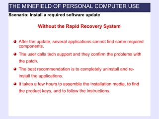 After the update, several applications cannot find some required components. The user calls tech support and they confirm the problems with the patch. The best recommendation is to completely uninstall and re-install the applications. It takes a few hours to assemble the installation media, to find the product keys, and to follow the instructions. Scenario: Install a required software update Without the Rapid Recovery System THE MINEFIELD OF PERSONAL COMPUTER USE 