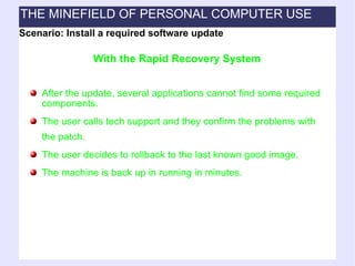 After the update, several applications cannot find some required components. The user calls tech support and they confirm the problems with the patch. The user decides to rollback to the last known good image. The machine is back up in running in minutes. With the Rapid Recovery System Scenario: Install a required software update THE MINEFIELD OF PERSONAL COMPUTER USE 
