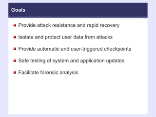 Goals Provide attack resistance and rapid recovery Isolate and protect user data from attacks Provide automatic and user-triggered checkpoints Safe testing of system and application updates Facilitate forensic analysis 