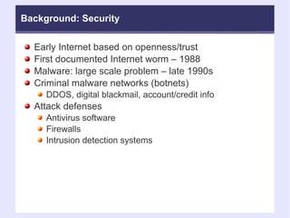 Background: Security Early Internet based on openness/trust First documented Internet worm – 1988 Malware: large scale problem – late 1990s Criminal malware networks (botnets)‏ DDOS, digital blackmail, account/credit info Attack defenses Antivirus software Firewalls Intrusion detection systems 