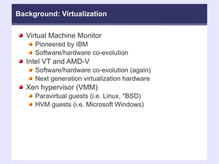 Background: Virtualization Virtual Machine Monitor  Pioneered by IBM Software/hardware co-evolution Intel VT and AMD-V Software/hardware co-evolution (again)‏ Next generation virtualization hardware Xen hypervisor (VMM)‏ Paravirtual guests (i.e. Linux, *BSD)‏ HVM guests (i.e. Microsoft Windows)‏ 