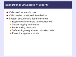 Background: Virtualization+Security VMs used as sandboxes  VMs can be monitored from below  System security and fault tolerance Replicate system state to a backup VM Secure logging and replay Backtracking intrusions Safe testing/integration of untrusted code Protection against root kits 
