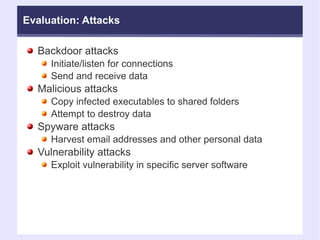 Evaluation: Attacks Backdoor attacks  Initiate/listen for connections Send and receive data Malicious attacks Copy infected executables to shared folders Attempt to destroy data Spyware attacks Harvest email addresses and other personal data Vulnerability attacks Exploit vulnerability in specific server software 