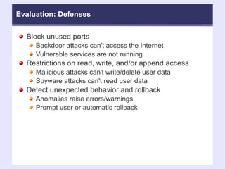 Evaluation: Defenses Block unused ports Backdoor attacks can't access the Internet Vulnerable services are not running Restrictions on read, write, and/or append access Malicious attacks can't write/delete user data Spyware attacks can't read user data Detect unexpected behavior and rollback Anomalies raise errors/warnings Prompt user or automatic rollback 