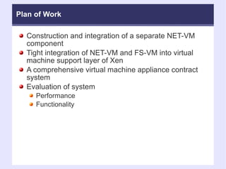 Plan of Work Construction and integration of a separate NET-VM component Tight integration of NET-VM and FS-VM into virtual machine support layer of Xen A comprehensive virtual machine appliance contract system Evaluation of system  Performance Functionality 