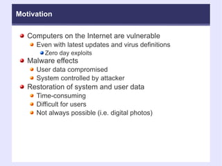 Motivation Computers on the Internet are vulnerable Even with latest updates and virus definitions Zero day exploits Malware effects User data compromised System controlled by attacker Restoration of system and user data Time-consuming Difficult for users Not always possible (i.e. digital photos)‏ 