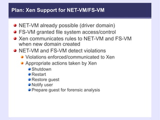 NET-VM already possible (driver domain)‏ FS-VM granted file system access/control Xen communicates rules to NET-VM and FS-VM when new domain created NET-VM and FS-VM detect violations Violations enforced/communicated to Xen Appropriate actions taken by Xen Shutdown Restart Restore guest Notify user Prepare guest for forensic analysis Plan: Xen Support for NET-VM/FS-VM 