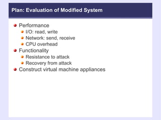 Plan: Evaluation of Modified System Performance  I/O: read, write Network: send, receive CPU overhead Functionality Resistance to attack Recovery from attack Construct virtual machine appliances 