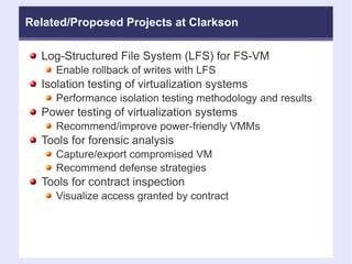Related/Proposed Projects at Clarkson Log-Structured File System (LFS) for FS-VM Enable rollback of writes with LFS Isolation testing of virtualization systems Performance isolation testing methodology and results Power testing of virtualization systems Recommend/improve power-friendly VMMs Tools for forensic analysis Capture/export compromised VM Recommend defense strategies Tools for contract inspection Visualize access granted by contract 