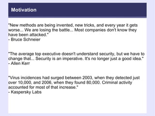 "New methods are being invented, new tricks, and every year it gets worse... We are losing the battle... Most companies don't know they have been attacked."  - Bruce Schneier "The average top executive doesn't understand security, but we have to change that... Security is an imperative. It's no longer just a good idea."  - Allen Kerr "Virus incidences had surged between 2003, when they detected just over 10,000, and 2006, when they found 80,000. Criminal activity accounted for most of that increase."  - Kaspersky Labs Motivation 