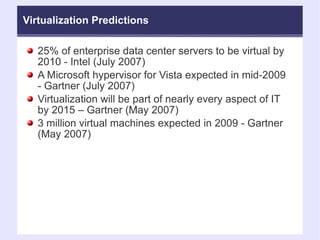 Virtualization Predictions 25% of enterprise data center servers to be virtual by 2010 - Intel (July 2007)‏ A Microsoft hypervisor for Vista expected in mid-2009 - Gartner (July 2007)‏ Virtualization will be part of nearly every aspect of IT by 2015 – Gartner (May 2007)‏ 3 million virtual machines expected in 2009 - Gartner (May 2007)‏ 