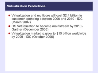 Virtualization Predictions Virtualization and multicore will cost $2.4 billion in customer spending between 2006 and 2010 - IDC (March 2007)‏ OS Virtualization to become mainstream by 2010 - Gartner (December 2006)‏ Virtualization market to grow to $15 billion worldwide by 2009 - IDC (October 2006)‏ 