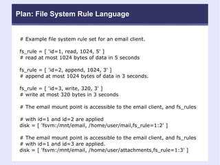Plan: File System Rule Language # Example file system rule set for an email client. fs_rule = [ 'id=1, read, 1024, 5' ]  # read at most 1024 bytes of data in 5 seconds  fs_rule = [ 'id=2, append, 1024, 3' ]  # append at most 1024 bytes of data in 3 seconds. fs_rule = [ 'id=3, write, 320, 3' ]  # write at most 320 bytes in 3 seconds  # The email mount point is accessible to the email client, and fs_rules  # with id=1 and id=2 are applied disk = [ 'fsvm:/mnt/email, /home/user/mail,fs_rule=1:2' ] # The email mount point is accessible to the email client, and fs_rules  # with id=1 and id=3 are applied. disk = [ 'fsvm:/mnt/email, /home/user/attachments,fs_rule=1:3' ] 
