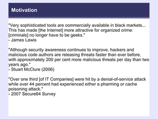 "Very sophisticated tools are commercially available in black markets... This has made [the Internet] more attractive for organized crime: [criminals] no longer have to be geeks."  - James Lewis "Although security awareness continues to improve, hackers and malicious code authors are releasing threats faster than ever before, with approximately 200 per cent more malicious threats per day than two years ago."  - Stuart McClure (2006)‏ "Over one third [of IT Companies] were hit by a denial-of-service attack while over 44 percent had experienced either a pharming or cache poisoning attack."  - 2007 Secure64 Survey Motivation 