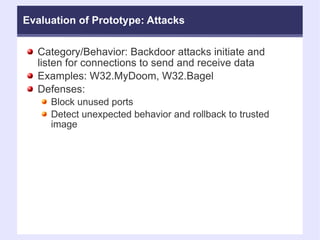 Evaluation of Prototype: Attacks Category/Behavior: Backdoor attacks initiate and listen for connections to send and receive data Examples: W32.MyDoom, W32.Bagel Defenses:  Block unused ports  Detect unexpected behavior and rollback to trusted image  