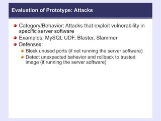 Evaluation of Prototype: Attacks Category/Behavior: Attacks that exploit vulnerability in specific server software Examples: MySQL UDF, Blaster, Slammer Defenses:  Block unused ports (if not running the server software)‏ Detect unexpected behavior and rollback to trusted image (if running the server software)‏ 