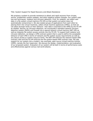 Title: System Support for Rapid Recovery and Attack Resistance

We propose a system to provide resistance to attack and rapid recovery from viruses,
worms, problematic system updates, and other negative system changes. Our system uses
two key techniques: isolation and intrusion detection. First, for isolation, we collect user
data in a file system virtual machine (FS-VM) so that system corruption does not
automatically compromise it. We also isolate groups of applications from each other by
placing them into virtual machines, called virtual machine appliances (VMAs), so that we
can place stronger limits on their behavior. User data is exported to the VMAs by the FS-VM
as needed. Second, for intrusion detection, we incorporate a standard network intrusion
detection system (NIDS) and firewall into a special network virtual machine (NET-VM) as
well as integrate file system access controls into the FS-VM. To support both isolation and
intrusion detection, we design a VMA contract system that is used to define the acceptable
behavior of each VMA in terms of network and file system access requirements as well as
any device access or system resource limits. The NET-VM enforces the network-based VMA
contract rules and the FS-VM enforces the file system-based VMA contract rules. We add
support for our system into a modern, low overhead, open source virtual machine monitor
(VMM), namely the Xen hypervisor. We discuss the design, implementation, and evaluation
of our proposed system. Evaluation of our system will be both in terms of performance costs
and effectiveness against various real world attacks.
 