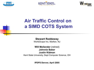 Air Traffic Control on  a SIMD COTS System Stewart Reddaway World Scape  Inc, Marlton, NJ Will Meilander  (retired) Johnnie Baker Justin Kidman Kent State University, Dept Computer Science, OH IPDPS Denver, April 2005 