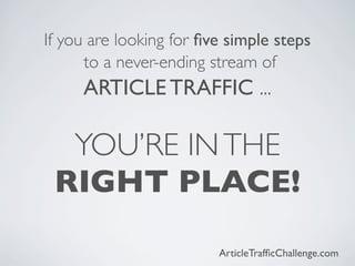 If you are looking for ﬁve simple steps
      to a never-ending stream of
     ARTICLE TRAFFIC ...

  YOU’RE IN THE
 RIGHT PLACE!

                         ArticleTrafﬁcChallenge.com
 
