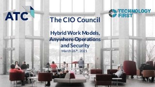 March 26th, 2021
The CIO Council
Hybrid Work Models,
Anywhere Operations
and Security
 
