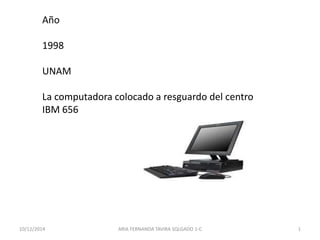 Año 
1998 
UNAM 
La computadora colocado a resguardo del centro 
IBM 656 
10/12/2014 ARIA FERNANDA TAVIRA SQLGADO 1-C 1 
 