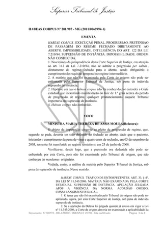 Superior Tribunal de Justiça

HABEAS CORPUS Nº 201.987 - MG (2011/0069994-1)

                                         EMENTA
               HABEAS CORPUS . EXECUÇÃO PENAL. PROGRESSÃO. PRETENSÃO
               DE PASSAGEM DO REGIME FECHADO DIRETAMENTE AO
               ABERTO. IMPOSSIBILIDADE. INTELIGÊNCIA DO ART. 122 DA LEI
               7.210/84. SUPRESSÃO DE INSTÂNCIA. IMPOSSIBILIDADE. ORDEM
               NÃO CONHECIDA.
               1. Nos termos da jurisprudência desta Corte Superior de Justiça, em atenção
               ao art. 112 da Lei 7.210/84, não se admite a progressão per saltum ,
               diretamente do regime fechado para o aberto, sendo obrigatório o
               cumprimento do requisito temporal no regime intermediário.
               2. A matéria que não foi examinada pela Corte de origem não pode ser
               enfrentada pelo Superior Tribunal de Justiça, sob pena de indevida
               supressão de instância.
               2. Hipótese em que o habeas corpus não foi conhecido por entender a Corte
               estadual que inexistindo manifestação do Juiz de 1.º grau acerca do pedido
               de progressão de regime, qualquer pronunciamento daquele Tribunal
               importaria em supressão de instância.
               4. Habeas corpus não conhecido.


                                           VOTO

               MINISTRA MARIA THEREZA DE ASSIS MOURA(Relatora):
               O objeto da impetração cinge-se ao pleito de progressão de regime, que,
segundo se pede, deveria ter sido deferido do fechado ao aberto, dado que o paciente,
iniciando o cumprimento da pena de vinte e quatro anos de reclusão, em 03 de setembro de
2003, somente foi transferido ao regime semiaberto em 23 de junho de 2008.
               Verifica-se, desde logo, que a pretensão ora deduzida não pode ser
enfrentada por esta Corte, pois não foi examinada pelo Tribunal de origem, que não
conheceu do mandamus originário.
               Vedada, assim, a análise da matéria pelo Superior Tribunal de Justiça, sob
pena de supressão de instância. Nesse sentido:

                         HABEAS CORPUS. TRÁFICO DE ENTORPECENTES. ART. 33, § 4º,
                     DA LEI Nº 11.343/2006. MATÉRIA NÃO EXAMINADA PELA CORTE
                     ESTADUAL. SUPRESSÃO DE INSTÂNCIA. APELAÇÃO JULGADA
                     APÓS A VIGÊNCIA DA NORMA. ACÓRDÃO OMISSO.
                     CONSTRANGIMENTO ILEGAL.
                         1. O tema que não foi examinado pelo Tribunal de origem não pode ser
                     apreciado, agora, por esta Corte Superior de Justiça, sob pena de indevida
                     supressão de instância.
                         2. Se a apelação da Defesa foi julgada quando já estava em vigor a Lei
                     nº 11.343/2006, a Corte de origem deveria ter examinado a aplicabilidade da
Documento: 17128172 - RELATÓRIO, EMENTA E VOTO - Site certificado               Página 3 de 8
 