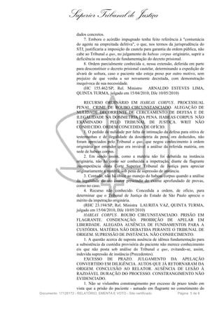 Superior Tribunal de Justiça
                     dados concretos.
                         7. Embora o acórdão impugnado tenha feito referência à "contumácia
                     do agente na empreitada delitiva", o que, nos termos da jurisprudência do
                     STJ, justificaria a imposição da cautela para garantia da ordem pública, não
                     cabe ao Tribunal a quo, no julgamento de habeas corpus originário, suprir a
                     deficiência ou ausência de fundamentação do decreto prisional.
                         8. Ordem parcialmente conhecida e, nessa extensão, deferida em parte
                     para desconstituir o decreto prisional cautelar, determinando a expedição de
                     alvará de soltura, caso o paciente não esteja preso por outro motivo, sem
                     prejuízo de que venha a ser novamente decretada, com demonstração
                     inequívoca de sua necessidade.
                         (HC 155.462/SP, Rel. Ministro           ARNALDO ESTEVES LIMA,
                     QUINTA TURMA, julgado em 15/04/2010, DJe 10/05/2010)

                          RECURSO ORDINÁRIO EM HABEAS CORPUS . PROCESSUAL
                     PENAL. CRIME DE ROUBO CIRCUNSTANCIADO. ALEGAÇÃO DE
                     NULIDADE DECORRENTE DE CERCEAMENTO DE DEFESA E DE
                     ILEGALIDADE NA DOSIMETRIA DA PENA. HABEAS CORPUS NÃO
                     EXAMINADO           PELO TRIBUNAL DE JUSTIÇA. WRIT NÃO
                     CONHECIDO. ORDEM CONCEDIDA DE OFÍCIO.
                          1. O pedido de nulidade por falta de intimação da defesa para oitiva de
                     testemunhas e de ilegalidade da dosimetria da pena, ora deduzidos, não
                     foram apreciados pelo Tribunal a quo, que negou conhecimento à ordem
                     originária por entender que era inviável a análise da referida matéria, em
                     sede de habeas corpus.
                          2. Em sendo assim, como a matéria não foi debatida na instância
                     originária, não há como ser conhecida a impetração, diante da flagrante
                     incompetência desta Corte Superior Tribunal de Justiça para apreciar
                     originariamente a matéria, sob pena de supressão de instância.
                          3. Contudo, não há óbice ao manejo do habeas corpus quando a análise
                     da legalidade do ato coator prescindir do exame aprofundado de provas,
                     como no caso.
                          4. Recurso não conhecido. Concedida a ordem, de ofício, para
                     determinar que o Tribunal de Justiça do Estado de São Paulo aprecie o
                     mérito da impetração originária.
                          (RHC 23.194/SP, Rel. Ministra LAURITA VAZ, QUINTA TURMA,
                     julgado em 15/04/2010, DJe 10/05/2010)
                          HABEAS CORPUS . ROUBO CIRCUNSTANCIADO. PRISÃO EM
                     FLAGRANTE. CONDENAÇÃO. PROIBIÇÃO DE APELAR EM
                     LIBERDADE. ALEGADA AUSÊNCIA DE FUNDAMENTOS PARA A
                     CUSTÓDIA. MATÉRIA NÃO DEBATIDA PERANTE O TRIBUNAL DE
                     ORIGEM. SUPRESSÃO DE INSTÂNCIA. NÃO CONHECIMENTO.
                          1. A questão acerca de suposta ausência de idônea fundamentação para
                     a subsistência da custódia provisória do paciente não merece conhecimento
                     eis que não posta sob análise do Tribunal a quo, evitando-se, assim,
                     indevida supressão de instância (Precedentes).
                          EXCESSO DE PRAZO. JULGAMENTO DA APELAÇÃO
                     CONVERTIDO EM DILIGÊNCIA. AUTOS QUE JÁ RETORNARAM DA
                     ORIGEM. CONCLUSÃO AO RELATOR. AUSÊNCIA DE LESÃO À
                     RAZOÁVEL DURAÇÃO DO PROCESSO. CONSTRANGIMENTO NÃO
                     EVIDENCIADO.
                          1. Não se vislumbra constrangimento por excesso de prazo tendo em
                     vista que a prisão do paciente - autuado em flagrante no cometimento do
Documento: 17128172 - RELATÓRIO, EMENTA E VOTO - Site certificado                Página 5 de 8
 