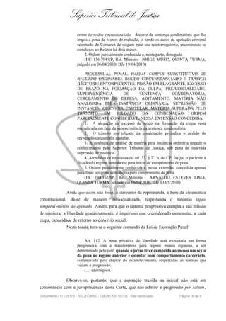 Superior Tribunal de Justiça
                     crime de roubo circunstanciado - decorre de sentença condenatória que lhe
                     impôs a pena de 6 anos de reclusão, já tendo os autos da apelação criminal
                     retornado da Comarca de origem para seu reinterrogatório, encontrando-se
                     conclusos ao Relator há dois meses.
                         2. Ordem parcialmente conhecida e, nesta parte, denegada.
                         (HC 136.704/SP, Rel. Ministro JORGE MUSSI, QUINTA TURMA,
                     julgado em 06/04/2010, DJe 19/04/2010)

                         PROCESSUAL PENAL. HABEAS CORPUS SUBSTITUTIVO DE
                     RECURSO ORDINÁRIO. ROUBO CIRCUNSTANCIADO E TRÁFICO
                     ILÍCITO DE ENTORPECENTES. PRISÃO EM FLAGRANTE. EXCESSO
                     DE PRAZO NA FORMAÇÃO DA CULPA. PREJUDICIALIDADE.
                     SUPERVENIÊNCIA             DE        SENTENÇA             CONDENATÓRIA.
                     CERCEAMENTO DE DEFESA. ADITAMENTO. MATÉRIA NÃO
                     ANALISADA PELA INSTÂNCIA ORDINÁRIA. SUPRESSÃO DE
                     INSTÂNCIA. CUSTÓDIA CAUTELAR. MATÉRIA SUPERADA PELO
                     TRÂNSITO EM JULGADO DA CONDENAÇÃO. ORDEM
                     PARCIALMENTE CONHECIDA E, NESSA EXTENSÃO CONCEDIDA.
                         1. A alegação de excesso de prazo na formação da culpa resta
                     prejudicada em face da superveniência da sentença condenatória.
                         2. O trânsito em julgado da condenação prejudica o pedido de
                     revogação da custódia cautelar.
                         3. A ausência de análise de matéria pela instância ordinária impede o
                     conhecimento pelo Superior Tribunal de Justiça, sob pena de indevida
                     supressão de instância.
                         4. Atendidos os requisitos do art. 33, § 2º, b, do CP, faz jus o paciente à
                     fixação do regime semiaberto para início de cumprimento de pena.
                         5. Ordem parcialmente conhecida e, nessa extensão, concedida apenas
                     para fixar o regime semiaberto para cumprimento de pena.
                         (HC 104.162/SP, Rel. Ministro           ARNALDO ESTEVES LIMA,
                     QUINTA TURMA, julgado em 06/04/2010, DJe 03/05/2010)

               Ainda que assim não fosse, o desconto da reprimenda, a bem da sistemática
constitucional, dá-se de maneira individualizada, respeitando o binômio lapso
temporal -mérito do apenado . Assim, para que o sistema progressivo cumpra a sua missão
de ministrar a liberdade gradativamente, é imperioso que o condenado demonstre, a cada
etapa, capacidade de retorno ao convívio social.
               Nesta toada, tem-se o seguinte comando da Lei de Execução Penal:

                         Art. 112. A pena privativa de liberdade será executada em forma
                     progressiva com a transferência para regime menos rigoroso, a ser
                     determinada pelo juiz, quando o preso tiver cumprido ao menos um sexto
                     da pena no regime anterior e ostentar bom comportamento carcerário,
                     comprovado pelo diretor do estabelecimento, respeitadas as normas que
                     vedam a progressão.
                         (...) (destaquei).

               Observa-se, portanto, que a aspiração trazida na inicial não está em
consonância com a jurisprudência desta Corte, que não admite a progressão per saltum ,
Documento: 17128172 - RELATÓRIO, EMENTA E VOTO - Site certificado                  Página 6 de 8
 