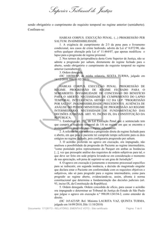 Superior Tribunal de Justiça
sendo obrigatório o cumprimento do requisito temporal no regime anterior (semiaberto).
Confiram-se:

                         HABEAS CORPUS. EXECUÇÃO PENAL. (...) PROGRESSÃO PER
                     SALTUM. INADMISSIBILIDADE.
                         1. A exigência de cumprimento de 2/3 da pena para o livramento
                     condicional, nos casos de crime hediondo, advém da Lei nº 8.072/90, não
                     sofreu qualquer alteração pela Lei nº 11.464/07, que apenas modificou o
                     lapso para a progressão de regime prisional.
                         2. Nos termos da jurisprudência desta Corte Superior de Justiça, não se
                     admite a progressão per saltum, diretamente do regime fechado para o
                     aberto, sendo obrigatório o cumprimento do requisito temporal no regime
                     anterior (semiaberto).
                         3. Ordem denegada.
                         (HC 168588/SP, de minha relatoria, SEXTA TURMA, julgado em
                     14/12/2010, DJe 01/02/2011)

                           HABEAS CORPUS. EXECUÇÃO PENAL. PROGRESSÃO DE
                     REGIME. PROGRESSÃO DE REGIME FECHADO PARA O
                     SEMIABERTO. INVIABILIDADE DE CONCESSÃO DO BENEFÍCIO
                     PARA O ABERTO. NECESSIDADE DE CUMPRIMENTO DO LAPSO
                     TEMPORAL. INTELIGÊNCIA ARTIGO 112 DA LEP. "PROGRESSÃO
                     POR SALTO". INADMISSIBILIDADE. PRECEDENTES. AUSÊNCIA DE
                     ANÁLISE DO PEDIDO MINISTERIAL DE PROGRESSÃO AO REGIME
                     INTERMEDIÁRIO. NECESSIDADE DE FUNDAMENTAÇÃO DAS
                     DECISÕES JUDICIAIS. ART. 93, INCISO IX, DA CONSTITUIÇÃO DA
                     REPÚBLICA.
                           1. Estabelece art. 112, da Lei Execução Penal que o sentenciado tem
                     que cumprir o requisito temporal de 1/6 no regime em que se encontra e
                     posteriormente progredir para o regime subsequente.
                           2. A referida lei não autoriza a progressão direta do regime fechado para
                     o aberto, em que pese o paciente ter cumprido tempo suficiente para os dois
                     estágios no regime fechado, pois configuraria progressão per saltum.
                           3. O acórdão proferido no agravo em execução, ora impugnado, não
                     analisou a possibilidade da progressão do Paciente ao regime intermediário,
                     "como postulado pelos representantes do Parquet em ambas as Instâncias
                     [...], vez que pressupõe análise dos requisitos de ordem subjetivas para tal, o
                     que deve ser feito em sede própria levando-se em consideração o momento
                     de sua apreciação, sob pena de suprimir-se um grau de Jurisdição".
                           4. O agravo em execução é justamente o momento processual específico
                     para se rediscutir, em segunda instância, a decisão do magistrado singular
                     que declara estar o Paciente em conformidade com os requisitos objetivos e
                     subjetivos, não só para progredir para o regime intermediário, como para
                     progredir ao regime aberto, evidenciando-se, assim, afronta à norma
                     constitucional que determina a fundamentação das decisões judiciais (art.
                     93, inciso IX, da Constituição da República).
                           5. Ordem denegada. Ordem concedida de ofício, para cassar o acórdão
                     ora impugnado e determinar ao Tribunal de Justiça do Estado de São Paulo
                     que julgue o agravo em execução n.º 990.09.124134-2, como entender de
                     direito.
                           (HC 165.623/SP, Rel. Ministra LAURITA VAZ, QUINTA TURMA,
                     julgado em 16/09/2010, DJe 11/10/2010)
Documento: 17128172 - RELATÓRIO, EMENTA E VOTO - Site certificado                  Página 7 de 8
 