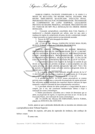 Superior Tribunal de Justiça
                          HABEAS CORPUS. PACIENTE CONDENADO A 10 ANOS E 6
                     MESES DE RECLUSÃO, EM REGIME INICIAL FECHADO, POR
                     ROUBO TRIPLAMENTE QUALIFICADO. EXECUÇÃO PENAL.
                     PROGRESSÃO PER SALTUM. INADMISSIBILIDADE. NECESSIDADE
                     DE CUMPRIMENTO DO LAPSO TEMPORAL LEGALMENTE
                     PREVISTO NO REGIME PRISIONAL ANTERIOR. PRECEDENTES DO
                     STJ. PARECER DO MPF PELA DENEGAÇÃO DA ORDEM. ORDEM
                     DENEGADA.
                          1.   Consoante jurisprudência consolidada desta Corte Superior, é
                     inadmissível a chamada progressão per saltum, uma vez que, para a
                     mudança do regime de cumprimento de pena, deverá o sentenciado cumprir
                     o lapso necessário no regime anterior ao que pretende ascender.
                          2. Parecer do MPF pela denegação da ordem.
                          3. Ordem denegada.
                          (HC 157.861/SP, Rel. Ministro NAPOLEÃO NUNES MAIA FILHO,
                     QUINTA TURMA, julgado em 27/05/2010, DJe 02/08/2010)

                          HABEAS CORPUS. PROGRESSÃO DE REGIME PRISIONAL.
                     PROGRESSÃO POR SALTO. IMPOSSIBILIDADE. LEI Nº 11.464/2007.
                     DELITO ANTERIOR À PUBLICAÇÃO DA LEI. IRRETROATIVIDADE.
                     EXAME CRIMINOLÓGICO. PRESCINDIBILIDADE. AUSÊNCIA DE
                     FUNDAMENTAÇÃO IDÔNEA. APLICAÇÃO DO ART. 112 DA LEI DE
                     EXECUÇÃO PENAL, COM REDAÇÃO DADA PELA LEI Nº 10.792/03.
                          1. O entendimento desta Corte Superior de Justiça é no sentido de que
                     devem ser respeitados os períodos de tempo a serem cumpridos em cada
                     regime prisional, não sendo admitida a progressão "por salto". Nem o fato
                     de paciente ter cumprido tempo suficiente autoriza a progressão direta do
                     fechado para o aberto.
                          2. Se o paciente cometeu crime hediondo antes do advento da Lei nº
                     11.464/2007, deve ser mantida a exigência de cumprimento de 1/6 de pena
                     para a concessão da progressão, nos termos do art. 112 da LEP.
                          3. O advento da Lei nº 10.792/03 tornou prescindíveis os exames
                     periciais antes exigidos para a concessão da progressão de regime prisional.
                     São suficientes agora a satisfação dos requisitos objetivo (decurso do lapso
                     temporal) e subjetivo (atestado de bom comportamento carcerário).
                          4. A gravidade abstrata do delito praticado e a longevidade da pena a
                     cumprir, por si sós, não constituem fundamentação idônea a exigir a
                     realização de exame criminológico.
                          5. Ordem parcialmente concedida com o intuito de determinar que se
                     adote, na progressão de regime, os requisitos previstos no art. 112 da Lei de
                     Execuções Penais, sem realização de exame criminológico.
                          (HC 151.268/PR, Rel. Ministro OG FERNANDES, SEXTA TURMA,
                     julgado em 20/04/2010, DJe 10/05/2010)

               Assim, apura-se que a pretensão deduzida não se encontra em sintonia com
a jurisprudência deste Tribunal Superior.
               Diante do exposto, sob pena de supressão de instância, não conheço do
habeas corpus.
               É como voto.


Documento: 17128172 - RELATÓRIO, EMENTA E VOTO - Site certificado                 Página 8 de 8
 