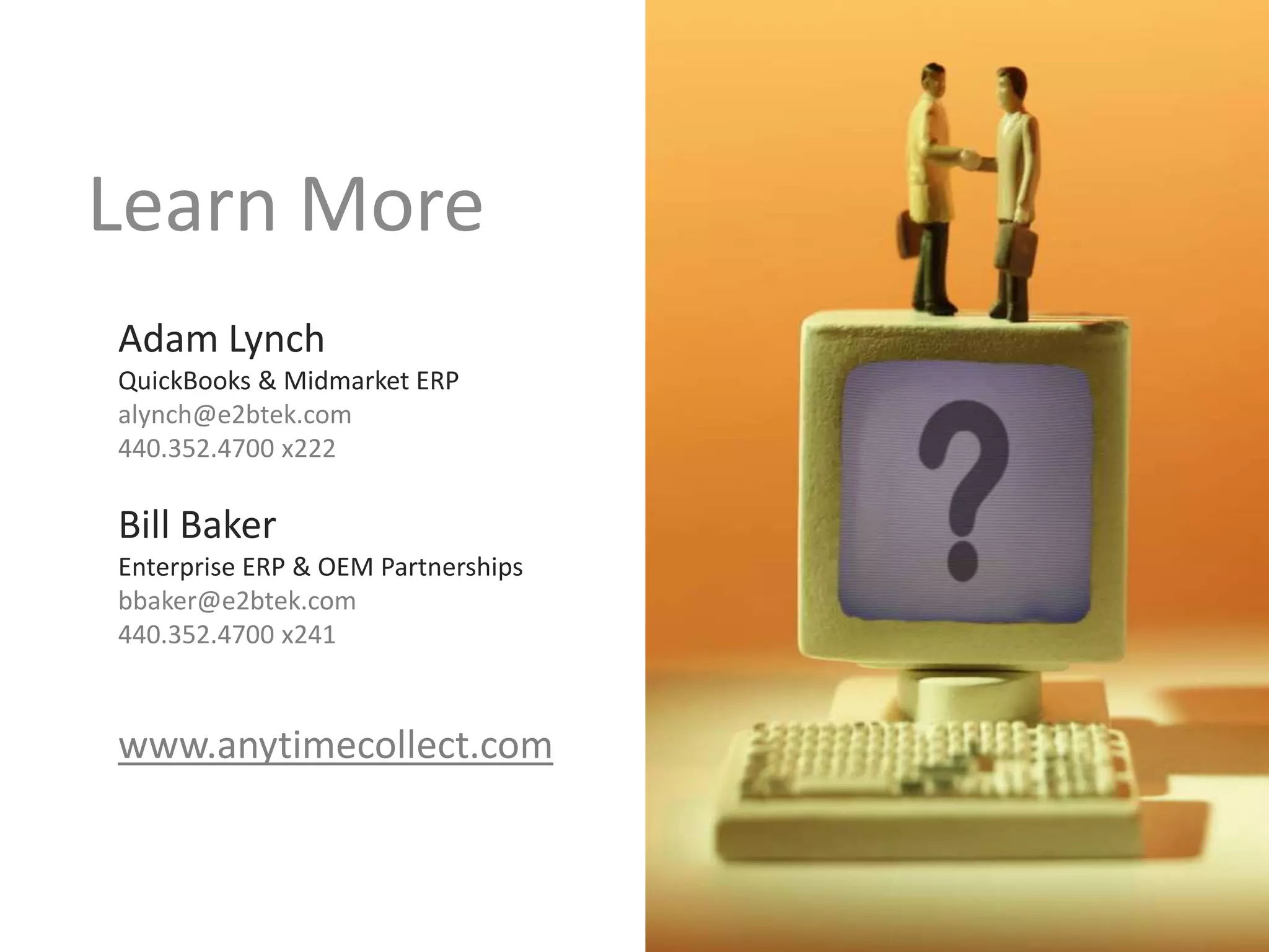 Learn More
Adam Lynch
QuickBooks & Midmarket ERP
alynch@e2btek.com
440.352.4700 x222

Bill Baker
Enterprise ERP & OEM Partnerships
bbaker@e2btek.com
440.352.4700 x241

www.anytimecollect.com

 