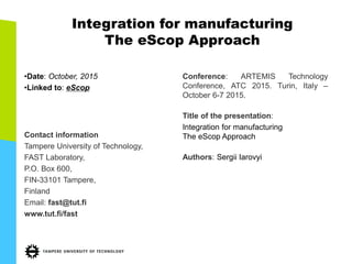 Integration for manufacturing
The eScop Approach
•Date: October, 2015
•Linked to: eScop
Contact information
Tampere University of Technology,
FAST Laboratory,
P.O. Box 600,
FIN-33101 Tampere,
Finland
Email: fast@tut.fi
www.tut.fi/fast
Conference: ARTEMIS Technology
Conference, ATC 2015. Turin, Italy –
October 6-7 2015.
Title of the presentation:
Integration for manufacturing
The eScop Approach
Authors: Sergii Iarovyi
 