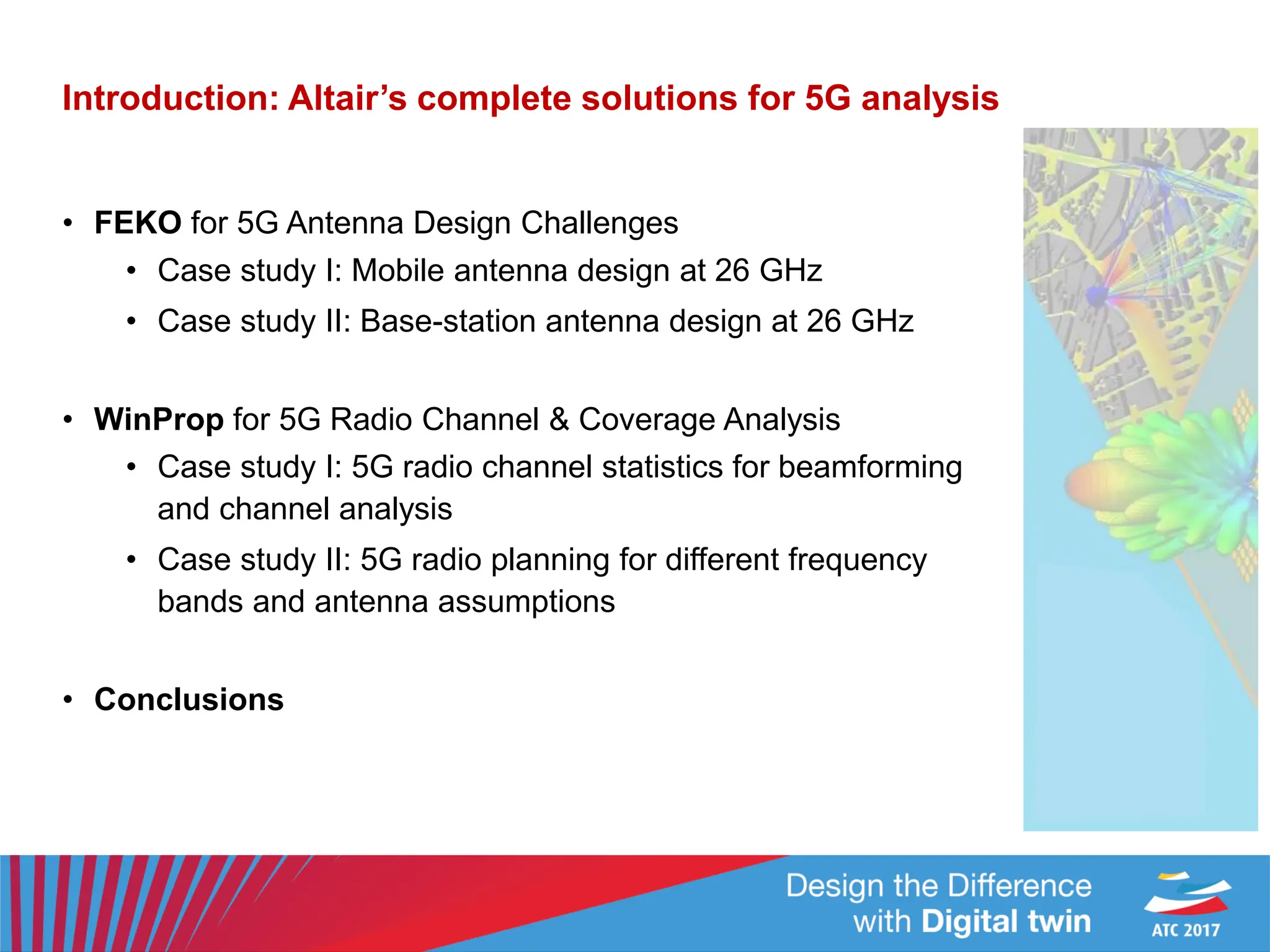 Introduction: Altair’s complete solutions for 5G analysis
• FEKO for 5G Antenna Design Challenges
• Case study I: Mobile antenna design at 26 GHz
• Case study II: Base-station antenna design at 26 GHz
• WinProp for 5G Radio Channel & Coverage Analysis
• Case study I: 5G radio channel statistics for beamforming
and channel analysis
• Case study II: 5G radio planning for different frequency
bands and antenna assumptions
• Conclusions
 